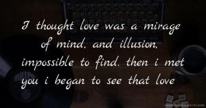 I thought love was a mirage of mind, and illusion, impossible to find. then i met you i began to see that love.