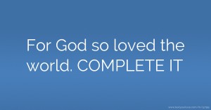 For God so loved the world. COMPLETE IT