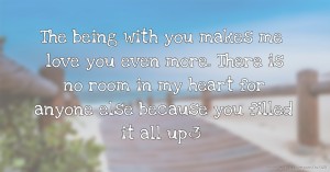 The being with you makes me love you even more. There is no room in my heart for anyone else because you filled it all up<3