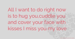 All I want to do right now is to hug you,cuddle you and cover your face with kisses I miss you my love.