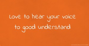 Love to hear your voice to good understand