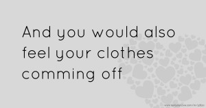And you would also feel your clothes comming off