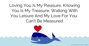 Loving You Is My Pleasure, Knowing You Is My Treasure, Walking With You Leisure And My Love For You Can't Be Measured.