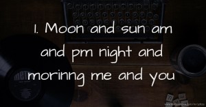 1. Moon and sun am and pm night and morinng me and you