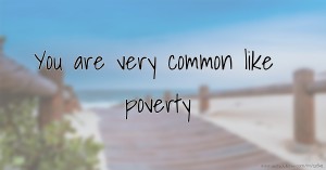 You are very common like poverty