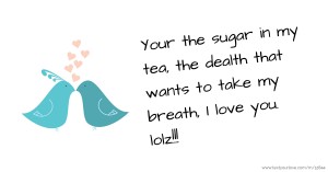 Your the sugar in my tea, the dealth that wants to take my breath, I love you. lolz!!!