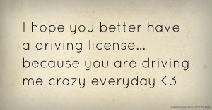 I hope you better have a driving license... because you are driving me crazy everyday <3