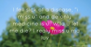 I fell sick of a disease, i miss u and de only medicine is u. W'ld u let me die? I realy miss u ma luv.