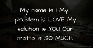 My name is              I My problem is        LOVE My solution is        YOU Our motto is     SO MUCH