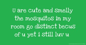 U are cute and smelly the mosquitos in my room go distinct becus of u yet i still luv u