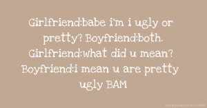 Girlfriend:babe i'm i ugly or pretty? Boyfriend:both. Girlfriend:what did u mean? Boyfriend:i mean u are pretty ugly BAM