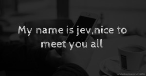 My name is jev,nice to meet you all