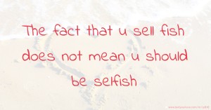 The fact that u sell fish does not mean u should be selfish