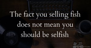 The fact you selling fish does not mean you should be selfish