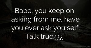 Babe, you keep on asking from me, have you ever ask you self. Talk true¿¿¿