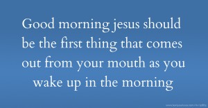 Good morning jesus should be the first thing that comes out from your mouth as you wake up in the morning.