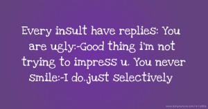 Every insult have replies: You are ugly:-Good thing i'm not trying to impress u. You never smile:-I do..just selectively