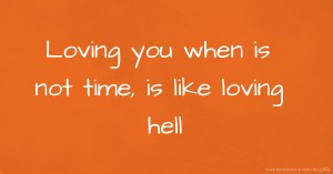 Loving you when is not time, is like loving hell.