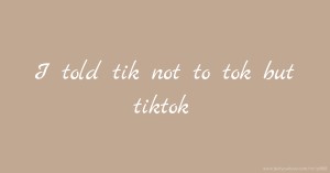 I told tik not to tok but tiktok