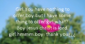 Girl:You have nothing to offer.boy:but I have some thing to offer.girl:what? Boy:jesus christ is lord. girl:hmmm.boy: thank you¿¿¿