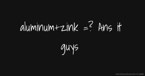 aluminum+zink =? Ans it guys
