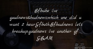 Bf:babe i've goodnews&badnews,which one did u want 2 hear.Gf:both.Bf:badnews let's breakup,goodnews i've another gf GBAM