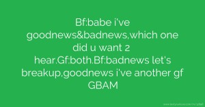 Bf:babe i've goodnews&badnews,which one did u want 2 hear.Gf:both.Bf:badnews let's breakup,goodnews i've another gf GBAM