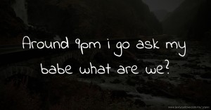Around 9pm i go ask my babe what are we?