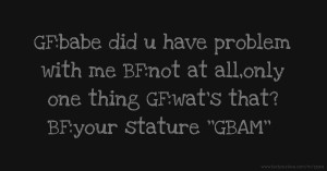 GF:babe did u have problem with me BF:not at all,only one thing GF:wat's that? BF:your stature ''GBAM''