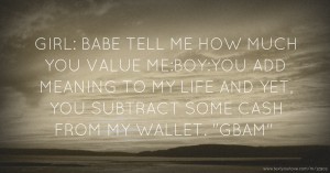 GIRL: BABE TELL ME HOW MUCH YOU VALUE ME:BOY:YOU ADD MEANING TO MY LIFE AND YET, YOU SUBTRACT SOME CASH FROM MY WALLET. GBAM.