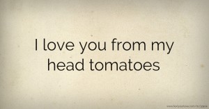 I love you from my head tomatoes.