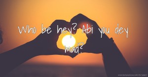 Who be hey? Abi you dey mad?