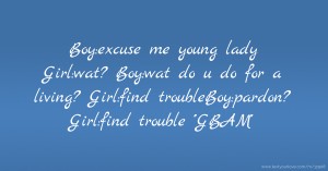 Boy:excuse me young lady Girl:wat? Boy:wat do u do for a living? Girl:find troubleBoy:pardon? Girl:find trouble ''GBAM''