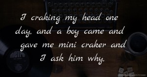 I craking my head one day, and a boy came and gave me mini craker and I ask him why,