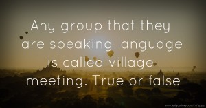 Any group that they are speaking language is called village meeting. True or false