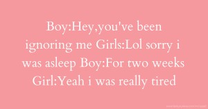 Boy:Hey,you've been ignoring me Girls:Lol sorry i was asleep Boy:For two weeks Girl:Yeah i was really tired