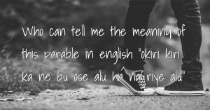 Who can tell me the meaning of this parable in english okiri kiri ka ne bu ose alu ha na riye alu