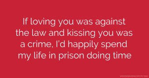 If loving you was against the law and kissing you was a crime, I’d happily spend my life in prison doing time.