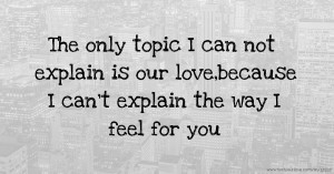 The only topic I can not explain is our love,because I can't explain the way I feel for you