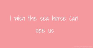 I wish the sea horse can see us