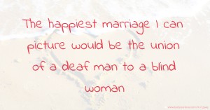 The happiest marriage I can picture would be the union of a deaf man to a blind woman.