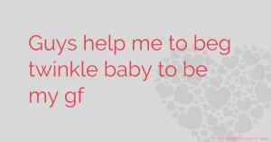 Guys help me to beg twinkle baby to be my gf