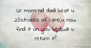 Ur mom nd dad beat u 25strokes of cane,u now find it on you bed,will u return it?