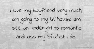 I love my boyfriend very much, am going to my bf house am see an under girl to romantic and kiss my bf.what I do