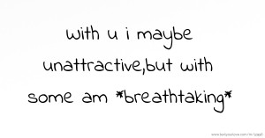 With u i maybe unattractive,but with some am *breathtaking*.