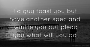 If a guy toast you but have another spec and twinkle you but plead you what will you do