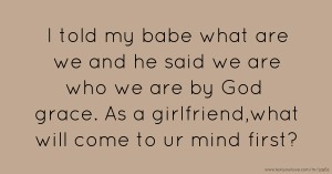I told my babe what are we and he said we are who we are by God grace. As a girlfriend,what will come to ur mind first?
