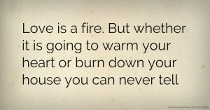 Love is a fire. But whether it is going to warm your heart or burn down your house you can never tell.