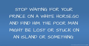 STOP WAITING FOR YOUR PRINCE ON A WHITE HORSE.GO AND FIND HIM. THE POOR MAN MIGHT BE LOST OR STUCK ON AN ISLAND OR SOMETHING.