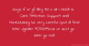 Guys if ur gf dey tel u all i need is Care Attention Support and  Honest,abeg be very careful (put d first leter 2geder *CASH*)cuz ur acct go later go red.